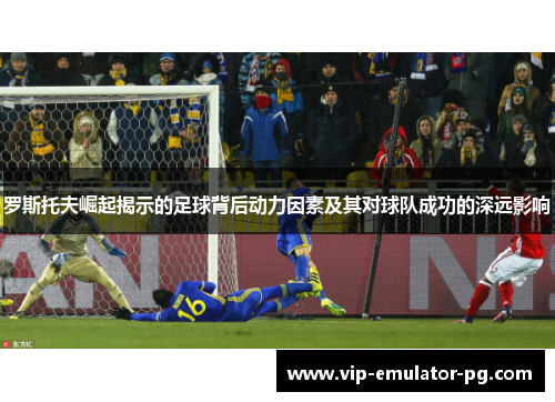 罗斯托夫崛起揭示的足球背后动力因素及其对球队成功的深远影响