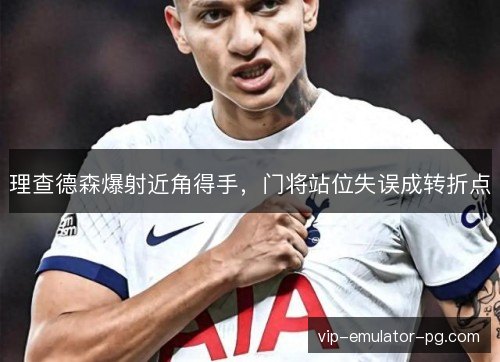 理查德森爆射近角得手,门将站位失误成转折点 理查德森爆射近角得手,门将站位失误成转折点
