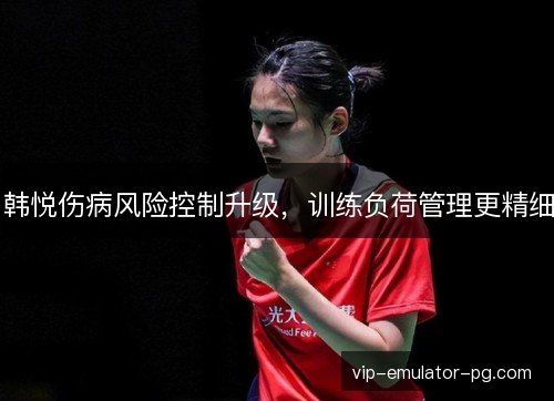 韩悦伤病风险控制升级，训练负荷管理更精细