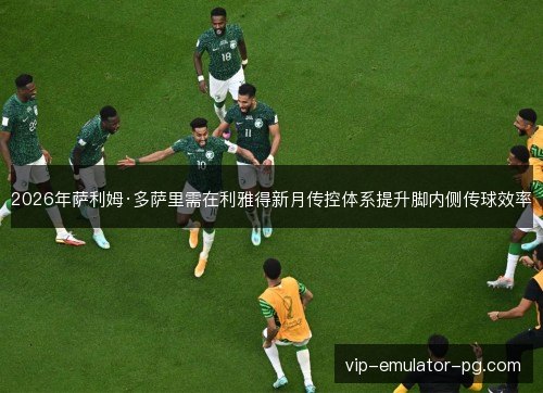 2026年萨利姆·多萨里需在利雅得新月传控体系提升脚内侧传球效率